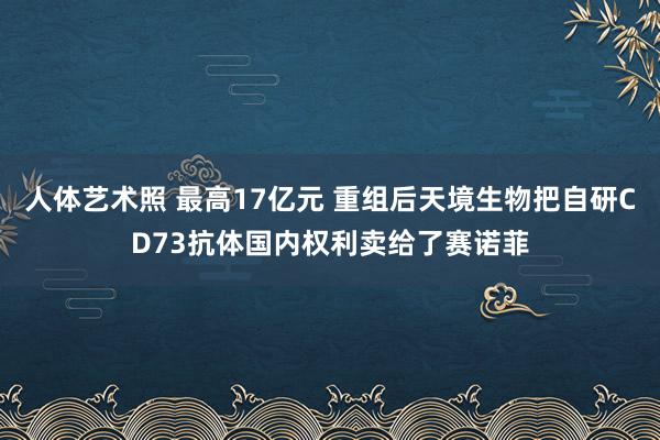 人体艺术照 最高17亿元 重组后天境生物把自研CD73抗体国内权利卖给了赛诺菲