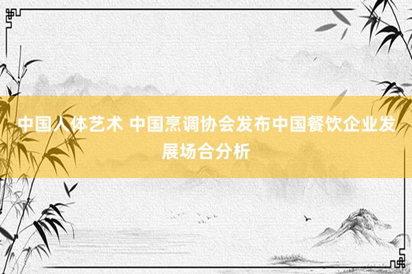 中国人体艺术 中国烹调协会发布中国餐饮企业发展场合分析