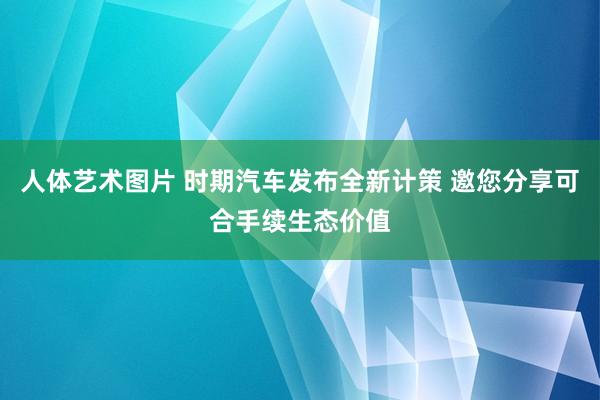 人体艺术图片 时期汽车发布全新计策 邀您分享可合手续生态价值