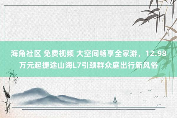 海角社区 免费视频 大空间畅享全家游，12.98万元起捷途山海L7引颈群众庭出行新风俗