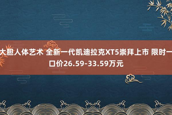 大胆人体艺术 全新一代凯迪拉克XT5崇拜上市 限时一口价26.59-33.59万元