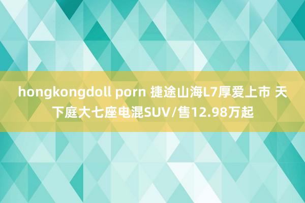 hongkongdoll porn 捷途山海L7厚爱上市 天下庭大七座电混SUV/售12.98万起