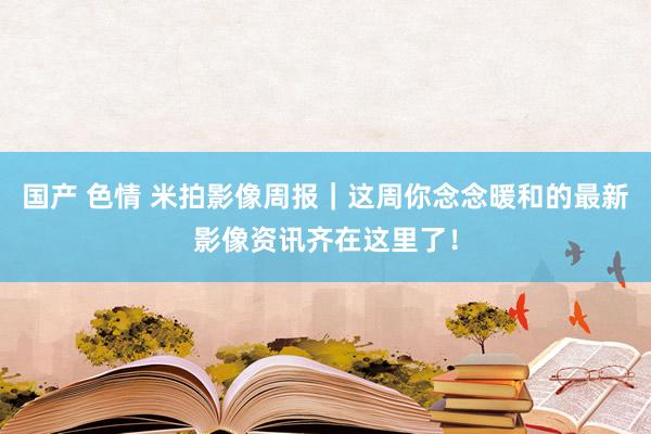 国产 色情 米拍影像周报｜这周你念念暖和的最新影像资讯齐在这里了！