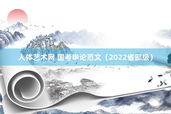 人体艺术网 国考申论范文（2022省部级）