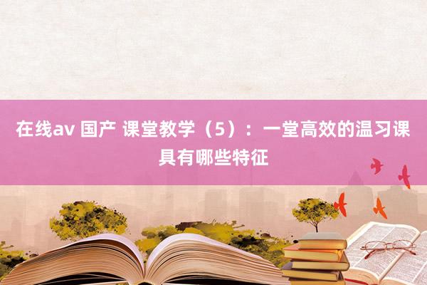 在线av 国产 课堂教学（5）：一堂高效的温习课具有哪些特征