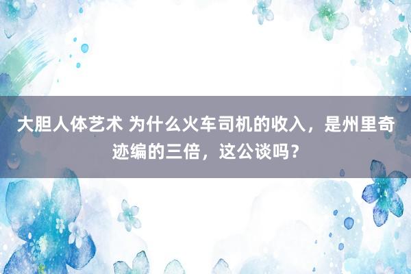 大胆人体艺术 为什么火车司机的收入，是州里奇迹编的三倍，这公谈吗？