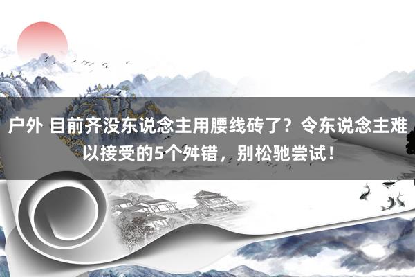 户外 目前齐没东说念主用腰线砖了？令东说念主难以接受的5个舛错，别松驰尝试！