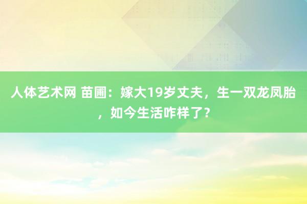 人体艺术网 苗圃：嫁大19岁丈夫，生一双龙凤胎，如今生活咋样了？