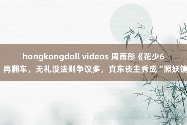 hongkongdoll videos 周雨彤《花少6》再翻车，无礼没法则争议多，真东谈主秀成“照妖镜”