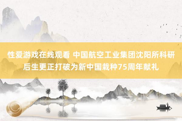 性爱游戏在线观看 中国航空工业集团沈阳所科研后生更正打破为新中国栽种75周年献礼