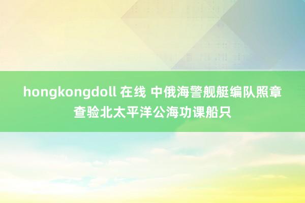 hongkongdoll 在线 中俄海警舰艇编队照章查验北太平洋公海功课船只