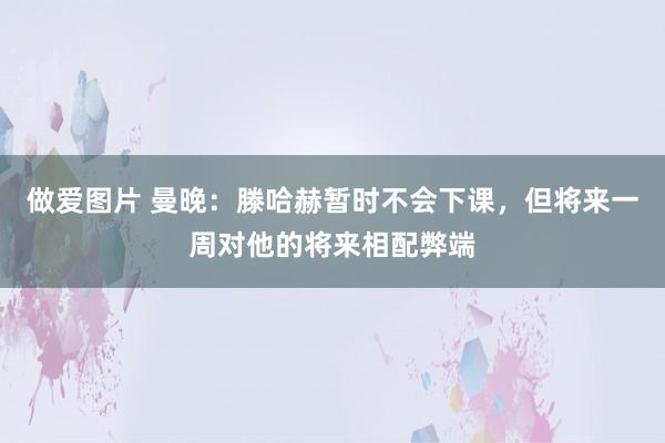 做爱图片 曼晚：滕哈赫暂时不会下课，但将来一周对他的将来相配弊端