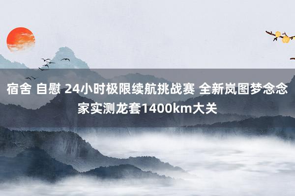 宿舍 自慰 24小时极限续航挑战赛 全新岚图梦念念家实测龙套1400km大关