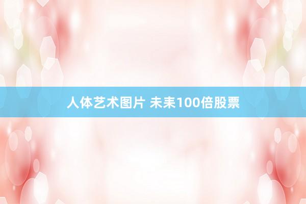 人体艺术图片 未耒100倍股票