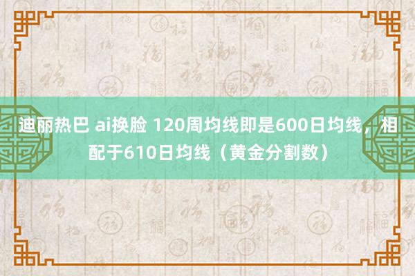 迪丽热巴 ai换脸 120周均线即是600日均线，相配于610日均线（黄金分割数）