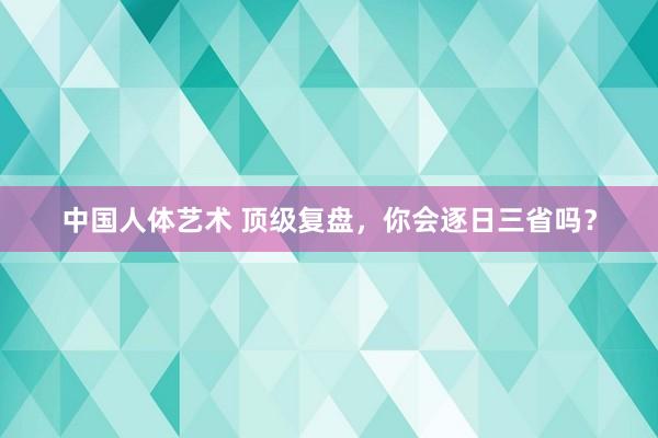 中国人体艺术 顶级复盘，你会逐日三省吗？