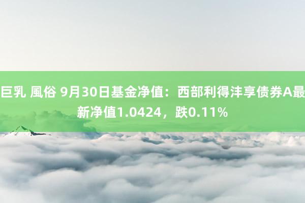 巨乳 風俗 9月30日基金净值：西部利得沣享债券A最新净值1.0424，跌0.11%