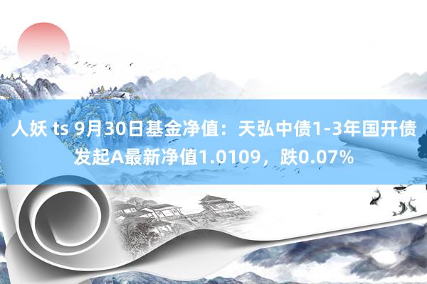 人妖 ts 9月30日基金净值：天弘中债1-3年国开债发起A最新净值1.0109，跌0.07%