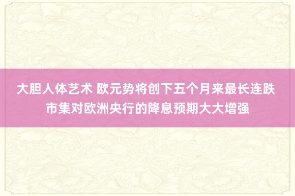 大胆人体艺术 欧元势将创下五个月来最长连跌 市集对欧洲央行的降息预期大大增强