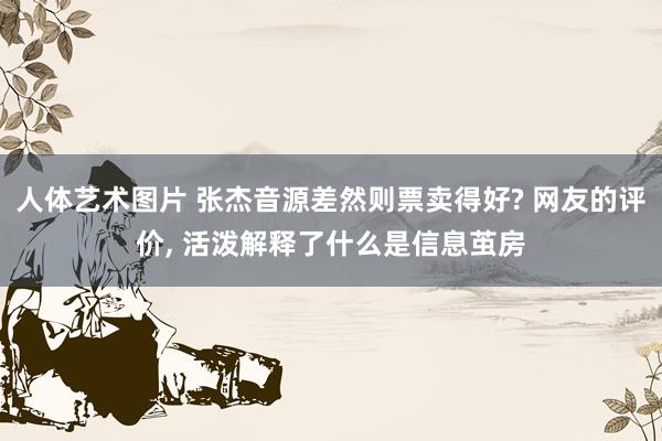 人体艺术图片 张杰音源差然则票卖得好? 网友的评价， 活泼解释了什么是信息茧房