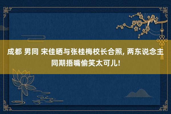 成都 男同 宋佳晒与张桂梅校长合照， 两东说念主同期捂嘴偷笑太可儿!