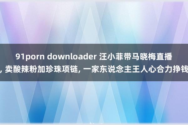 91porn downloader 汪小菲带马晓梅直播， 卖酸辣粉加珍珠项链， 一家东说念主王人心合力挣钱