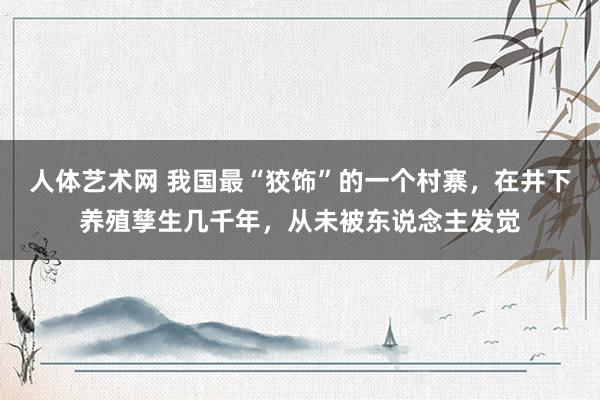 人体艺术网 我国最“狡饰”的一个村寨，在井下养殖孳生几千年，从未被东说念主发觉