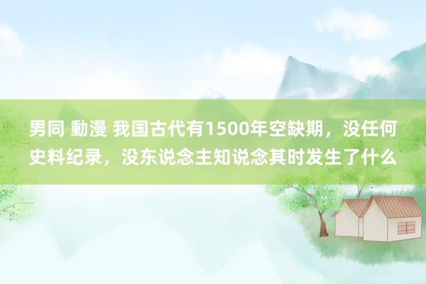 男同 動漫 我国古代有1500年空缺期，没任何史料纪录，没东说念主知说念其时发生了什么