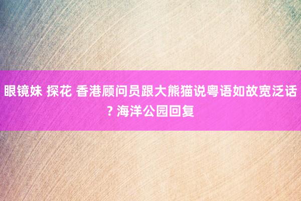 眼镜妹 探花 香港顾问员跟大熊猫说粤语如故宽泛话? 海洋公园回复