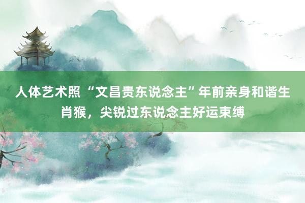 人体艺术照 “文昌贵东说念主”年前亲身和谐生肖猴，尖锐过东说念主好运束缚