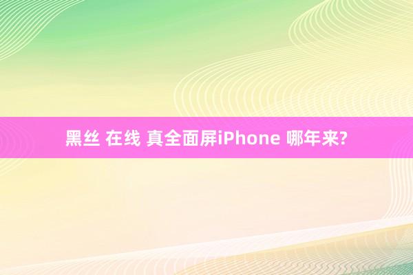 黑丝 在线 真全面屏iPhone 哪年来?