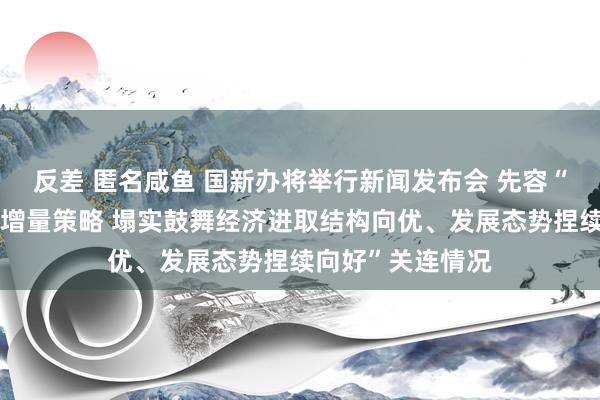 反差 匿名咸鱼 国新办将举行新闻发布会 先容“系统落实一揽子增量策略 塌实鼓舞经济进取结构向优、发展态势捏续向好”关连情况