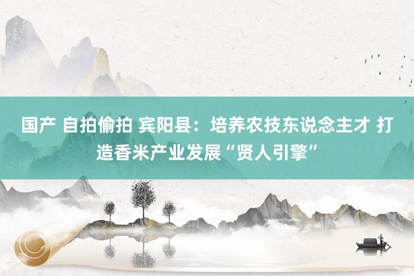 国产 自拍偷拍 宾阳县：培养农技东说念主才 打造香米产业发展“贤人引擎”