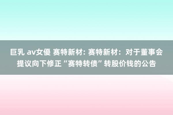 巨乳 av女優 赛特新材: 赛特新材：对于董事会提议向下修正“赛特转债”转股价钱的公告