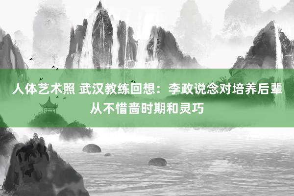 人体艺术照 武汉教练回想：李政说念对培养后辈从不惜啬时期和灵巧