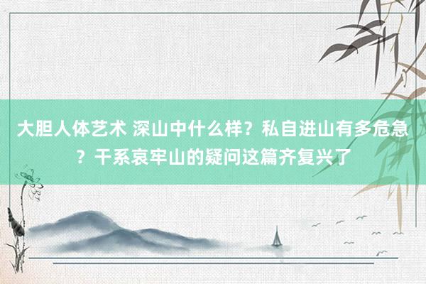 大胆人体艺术 深山中什么样？私自进山有多危急？干系哀牢山的疑问这篇齐复兴了