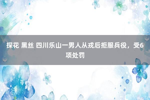 探花 黑丝 四川乐山一男人从戎后拒服兵役，受6项处罚