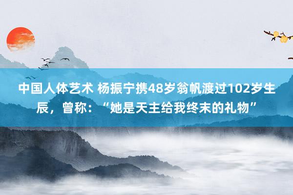 中国人体艺术 杨振宁携48岁翁帆渡过102岁生辰，曾称：“她是天主给我终末的礼物”