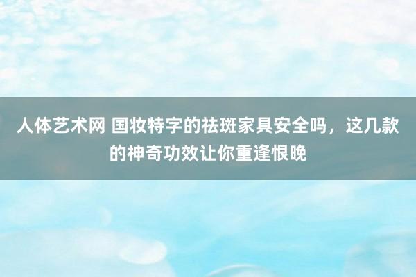 人体艺术网 国妆特字的祛斑家具安全吗，这几款的神奇功效让你重逢恨晚