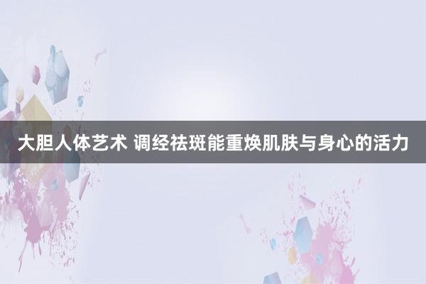 大胆人体艺术 调经祛斑能重焕肌肤与身心的活力