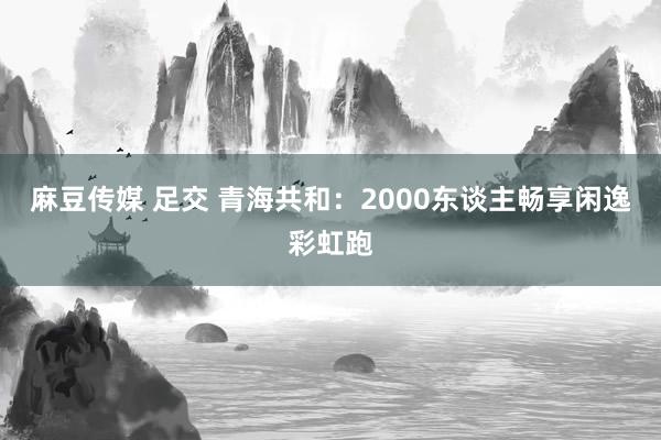 麻豆传媒 足交 青海共和：2000东谈主畅享闲逸彩虹跑