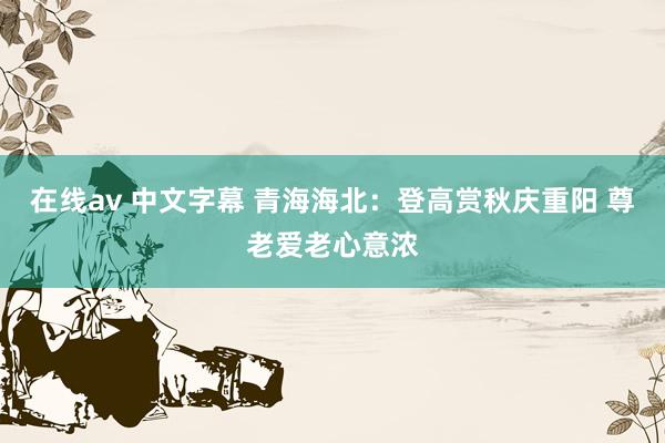 在线av 中文字幕 青海海北：登高赏秋庆重阳 尊老爱老心意浓