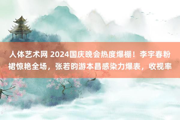 人体艺术网 2024国庆晚会热度爆棚！李宇春粉裙惊艳全场，张若昀游本昌感染力爆表，收视率