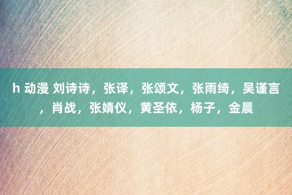 h 动漫 刘诗诗，张译，张颂文，张雨绮，吴谨言，肖战，张婧仪，黄圣依，杨子，金晨