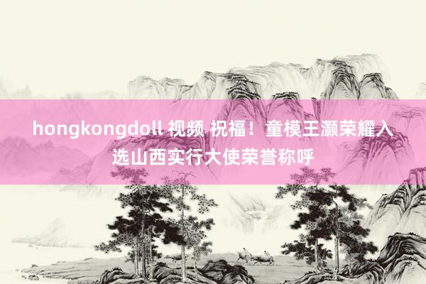 hongkongdoll 视频 祝福！童模王灏荣耀入选山西实行大使荣誉称呼