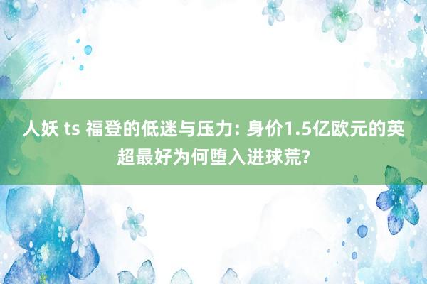 人妖 ts 福登的低迷与压力: 身价1.5亿欧元的英超最好为何堕入进球荒?