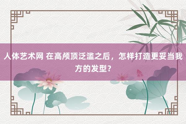 人体艺术网 在高颅顶泛滥之后，怎样打造更妥当我方的发型？