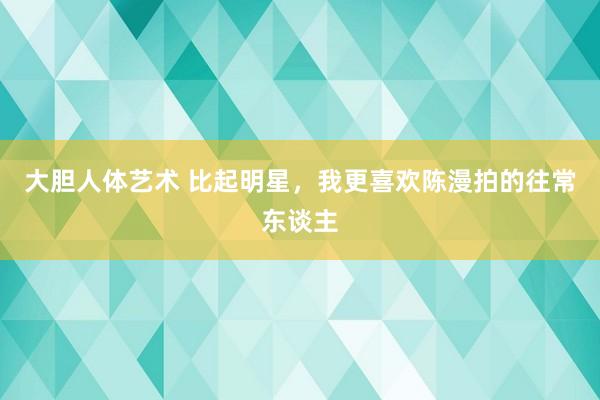 大胆人体艺术 比起明星，我更喜欢陈漫拍的往常东谈主