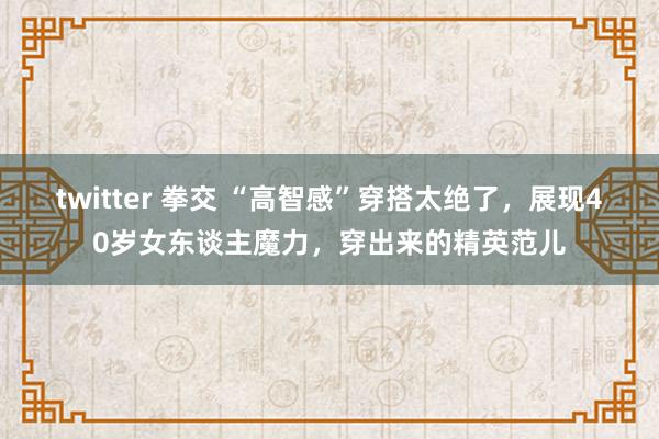 twitter 拳交 “高智感”穿搭太绝了，展现40岁女东谈主魔力，穿出来的精英范儿