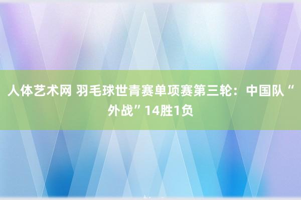 人体艺术网 羽毛球世青赛单项赛第三轮：中国队“外战”14胜1负